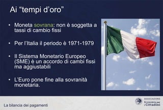 Ai “tempi d‟oro”
• Moneta sovrana: non è soggetta a
tassi di cambio fissi
• Per l‟Italia il periodo è 1971-1979
• Il Sistema Monetario Europeo
(SME) è un accordo di cambi fissi
ma aggiustabili

• L‟Euro pone fine alla sovranità
monetaria.

La bilancia dei pagamenti

 