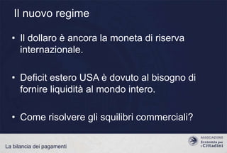 Il nuovo regime
• Il dollaro è ancora la moneta di riserva
internazionale.
• Deficit estero USA è dovuto al bisogno di
fornire liquidità al mondo intero.

• Come risolvere gli squilibri commerciali?
La bilancia dei pagamenti

 