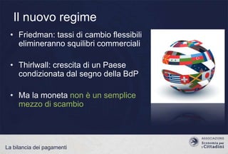 Il nuovo regime
• Friedman: tassi di cambio flessibili
elimineranno squilibri commerciali
• Thirlwall: crescita di un Paese
condizionata dal segno della BdP
• Ma la moneta non è un semplice
mezzo di scambio

La bilancia dei pagamenti

 
