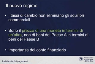 Il nuovo regime
• I tassi di cambio non eliminano gli squilibri
commerciali
• Sono il prezzo di una moneta in termini di
un‟altra, non di beni del Paese A in termini di
beni del Paese B
• Importanza del conto finanziario
La bilancia dei pagamenti

 