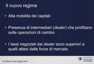 Il nuovo regime
• Alta mobilità dei capitali
• Presenza di intermediari (dealer) che profittano
sulle operazioni di cambio
• I tassi negoziati dai dealer sono superiori a
quelli attesi dalle forze di mercato
La bilancia dei pagamenti

 