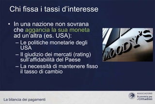 Chi fissa i tassi d‟interesse
• In una nazione non sovrana
che aggancia la sua moneta
ad un‟altra (es. USA):
– Le politiche monetarie degli
USA
– Il giudizio dei mercati (rating)
sull‟affidabilità del Paese
– La necessità di mantenere fisso
il tasso di cambio

La bilancia dei pagamenti

 