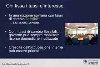 Chi fissa i tassi d‟interesse
• In una nazione sovrana con tassi
di cambio flessibili:
– La Banca Centrale

• Con i tassi di cambio flessibili, il
governo può sempre mobilitare
risorse domestiche inutilizzate
• Crescita dell‟occupazione interna
può essere priorità

La bilancia dei pagamenti

 