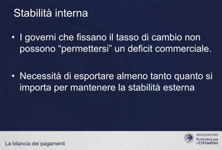 Stabilità interna
• I governi che fissano il tasso di cambio non
possono “permettersi” un deficit commerciale.
• Necessità di esportare almeno tanto quanto si
importa per mantenere la stabilità esterna

La bilancia dei pagamenti

 