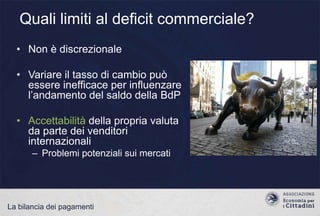 Quali limiti al deficit commerciale?
• Non è discrezionale

• Variare il tasso di cambio può
essere inefficace per influenzare
l‟andamento del saldo della BdP
• Accettabilità della propria valuta
da parte dei venditori
internazionali
– Problemi potenziali sui mercati

La bilancia dei pagamenti

 