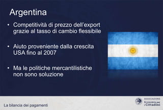 Argentina
• Competitività di prezzo dell‟export
grazie al tasso di cambio flessibile
• Aiuto proveniente dalla crescita
USA fino al 2007
• Ma le politiche mercantilistiche
non sono soluzione

La bilancia dei pagamenti

 