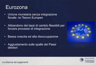 Eurozona
• Unione monetaria senza integrazione
fiscale: no Tesoro Europeo
• Abbandono dei tassi di cambio flessibili per
forzare processo di integrazione
• Bassa crescita ed alta disoccupazione
• Aggiustamento sulle spalle dei Paesi
debitori

La bilancia dei pagamenti

 
