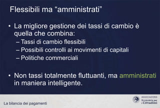 Flessibili ma “amministrati”
• La migliore gestione dei tassi di cambio è
quella che combina:
– Tassi di cambio flessibili
– Possibili controlli ai movimenti di capitali
– Politiche commerciali

• Non tassi totalmente fluttuanti, ma amministrati
in maniera intelligente.
La bilancia dei pagamenti

 