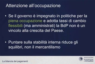 Attenzione all‟occupazione
• Se il governo è impegnato in politiche per la
piena occupazione e adotta tassi di cambio
flessibili (ma amministrati) la BdP non è un
vincolo alla crescita del Paese.
• Puntare sulla stabilità interna riduce gli
squilibri, non il mercantilismo

La bilancia dei pagamenti

 