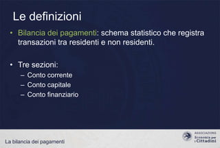Le definizioni
• Bilancia dei pagamenti: schema statistico che registra
transazioni tra residenti e non residenti.
• Tre sezioni:
– Conto corrente
– Conto capitale
– Conto finanziario

La bilancia dei pagamenti

 