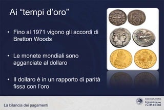 Ai “tempi d‟oro”
• Fino al 1971 vigono gli accordi di
Bretton Woods

• Le monete mondiali sono
agganciate al dollaro
• Il dollaro è in un rapporto di parità
fissa con l‟oro
La bilancia dei pagamenti

 