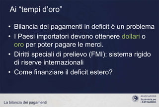 Ai “tempi d‟oro”
• Bilancia dei pagamenti in deficit è un problema
• I Paesi importatori devono ottenere dollari o
oro per poter pagare le merci.
• Diritti speciali di prelievo (FMI): sistema rigido
di riserve internazionali
• Come finanziare il deficit estero?

La bilancia dei pagamenti

 