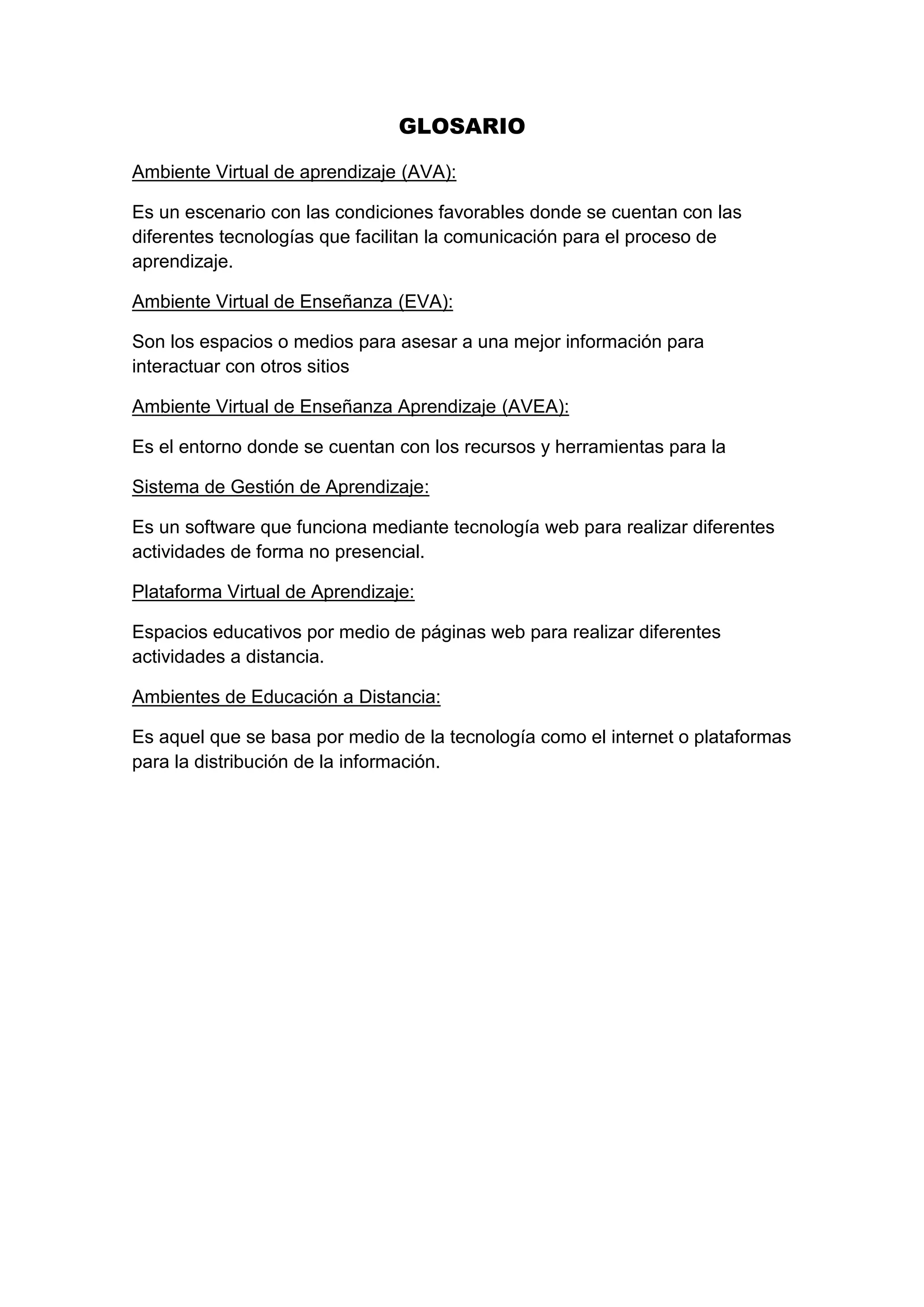 GLOSARIO
Ambiente Virtual de aprendizaje (AVA):
Es un escenario con las condiciones favorables donde se cuentan con las
diferentes tecnologías que facilitan la comunicación para el proceso de
aprendizaje.
Ambiente Virtual de Enseñanza (EVA):
Son los espacios o medios para asesar a una mejor información para
interactuar con otros sitios
Ambiente Virtual de Enseñanza Aprendizaje (AVEA):
Es el entorno donde se cuentan con los recursos y herramientas para la
Sistema de Gestión de Aprendizaje:
Es un software que funciona mediante tecnología web para realizar diferentes
actividades de forma no presencial.
Plataforma Virtual de Aprendizaje:
Espacios educativos por medio de páginas web para realizar diferentes
actividades a distancia.
Ambientes de Educación a Distancia:
Es aquel que se basa por medio de la tecnología como el internet o plataformas
para la distribución de la información.