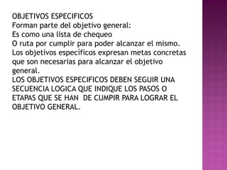 OBJETIVOS ESPECIFICOS
Forman parte del objetivo general:
Es como una lista de chequeo
O ruta por cumplir para poder alcanzar el mismo.
Los objetivos específicos expresan metas concretas
que son necesarias para alcanzar el objetivo
general.
LOS OBJETIVOS ESPECIFICOS DEBEN SEGUIR UNA
SECUENCIA LOGICA QUE INDIQUE LOS PASOS O
ETAPAS QUE SE HAN DE CUMPIR PARA LOGRAR EL
OBJETIVO GENERAL.
 