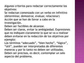 Algunos criterios para redactar correctamente los
objetivos:
Se redactan comenzado con un verbo en infinitivo
(determinar, demostrar, evaluar, relacionar)
Acción que se han de llevar a cabo en la
investigación.
Deben ser factibles de alcanzar.
Deben ser claros, evitar la ambigüedad. Expresiones
que no indiquen claramente lo que se va a realizar
deben evitarse en la redacción de los objetivos por
ejemplo:
Los términos “adecuado”, “bien hecho”, “lógico”,
“útil”, pueden ser interpretados de diferentes
maneras y por lo tanto no deben ser utilizadas.
Deben ser precisos, es decir, contemplar un solo
aspecto del problema.
 