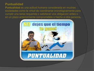 Puntualidad
Puntualidad es una actitud humana considerada en muchas
sociedades como la virtud de coordinarse cronológicamente para
cumplir una tarea requerida o satisfacer una obligación antes o
en un plazo anteriormente comprometido o hecho a otra persona.

 