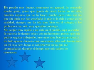 He pasado muy buenos momentos en aguazul, he conocido
mucha gente, gente que aporta de cierta forma en mi vida,
también algunos que no lo hacen mucho pero estas son las
que sin duda me han enseñado lo que es la vida y como es en
realidad, siempre me ha ido muy bien en el colegio, y los
profesores han sido muy queridos conmigo.
Me acople muy rápido a mi vida en el pueblo, aquí ya estaba
la mayoría de tiempo sola o con mi hermano, puesto que mis
padres seguían trabajando, tuve unas muy buenas personas a
mi lado quienes fueron como mis nanas, ellas solo hacían aseo
en mi casa pero luego se convirtieron en las que me
acompañarían durante el tiempo que mis padres no
estuvieran.
 