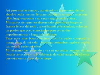 Así paso mucho tiempo , extrañando ya la presencia de mis
abuelos pedía que me llevaran cada fin de semana a estar con
ellos, luego regresaba a mi casa y seguía con la rutina .
Mis padres siempre nos dieron todo pero sin embargo no
éramos felices del todo , ya estábamos prácticamente solos en
un pueblo que poco conocíamos pero eso no fue
impedimento para lograr salir adelante .
Tuve unos muy buenos vecinos con los cuales compartí la
mayor parte de mi vida como era costumbre jugaba y estaba
casi toda la tarde con ellos.
Mi hermano fue creciendo y ya casi no estaba conmigo el me
llevaba cinco años y ya la diferencia de edad era grande el tenia
que estar en sus cosas desde luego.
.
 
