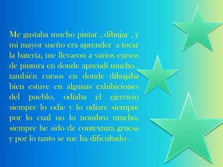 Me gustaba mucho pintar , dibujar , y
mi mayor sueño era aprender a tocar
la batería, me llevaron a varios cursos
de pintura en donde aprendí mucho ,
también cursos en donde dibujaba
bien estuve en algunas exhibiciones
del pueblo, odiaba el ejercicio
siempre lo odie y lo odiare siempre
por lo cual no lo nombro mucho,
siempre he sido de contextura gruesa
y por lo tanto se me ha dificultado .
 