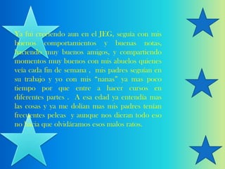 Ya fui creciendo aun en el JEG, seguía con mis
buenos comportamientos y buenas notas,
haciendo muy buenos amigos, y compartiendo
momentos muy buenos con mis abuelos quienes
veía cada fin de semana , mis padres seguían en
su trabajo y yo con mis “nanas” ya mas poco
tiempo por que entre a hacer cursos en
diferentes partes . A esa edad ya entendía mas
las cosas y ya me dolían mas mis padres tenían
frecuentes peleas y aunque nos dieran todo eso
no hacia que olvidáramos esos malos ratos.
 