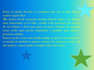 Estoy en grado decimo a, considero que me va algo bien y
espero seguir bien
Mis sueños desde pequeña siempre fueron viajar y ser alguien
muy importante en la vida , ayudar a las personas por medio
de mi trabajo y decir que para eso nací, siempre he querido
tener oscilo para perros (animales) y también para niños y
personas adultas.
Espero poder tener una familia unida, ya que en mi familia no
es mucha la unidad no quiero cometer los mismos errores de
mis padres, espero poder cumplir todas mis metas.
 