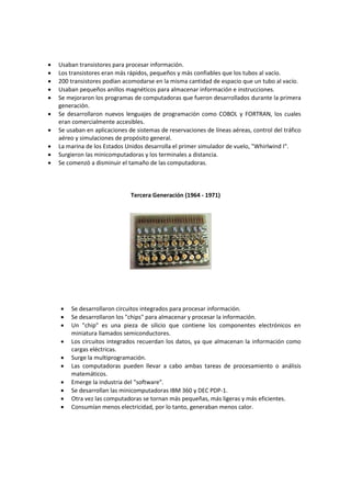 










Usaban transistores para procesar información.
Los transistores eran más rápidos, pequeños y más confiables que los tubos al vacío.
200 transistores podían acomodarse en la misma cantidad de espacio que un tubo al vacío.
Usaban pequeños anillos magnéticos para almacenar información e instrucciones.
Se mejoraron los programas de computadoras que fueron desarrollados durante la primera
generación.
Se desarrollaron nuevos lenguajes de programación como COBOL y FORTRAN, los cuales
eran comercialmente accesibles.
Se usaban en aplicaciones de sistemas de reservaciones de líneas aéreas, control del tráfico
aéreo y simulaciones de propósito general.
La marina de los Estados Unidos desarrolla el primer simulador de vuelo, "Whirlwind I".
Surgieron las minicomputadoras y los terminales a distancia.
Se comenzó a disminuir el tamaño de las computadoras.

Tercera Generación (1964 - 1971)












Se desarrollaron circuitos integrados para procesar información.
Se desarrollaron los "chips" para almacenar y procesar la información.
Un "chip" es una pieza de silicio que contiene los componentes electrónicos en
miniatura llamados semiconductores.
Los circuitos integrados recuerdan los datos, ya que almacenan la información como
cargas eléctricas.
Surge la multiprogramación.
Las computadoras pueden llevar a cabo ambas tareas de procesamiento o análisis
matemáticos.
Emerge la industria del "software".
Se desarrollan las minicomputadoras IBM 360 y DEC PDP-1.
Otra vez las computadoras se tornan más pequeñas, más ligeras y más eficientes.
Consumían menos electricidad, por lo tanto, generaban menos calor.

 