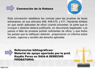 Convención de la Habana
Referencias bibliográficas:
Material de apoyo aportado por la prof.
Keydis Perez en SAIA-A DERECHO
PROBATORIO.
Esta convención establece las normas para las pruebas de leyes
extranjeras, en sus artículos 408, 409,410, y 411. Haciendo énfasis
en que serán aplicadas de oficio cuando procedan, la parte que lo
invoque o disienta deberá justificarlo, en documento legalizado. Los
jueces a falta de pruebas podrán solicitarlas de oficio, y que todos
los países que la ratifiquen deberán proporcionar un informe sobre
el texto, vigencia y sentido del derecho aplicable.
 