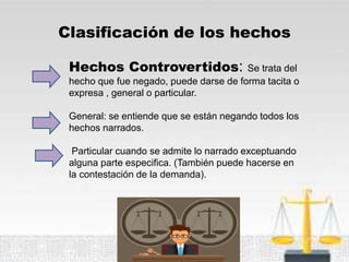 Clasificación de los hechos
Hechos Controvertidos: Se trata del
hecho que fue negado, puede darse de forma tacita o
expresa , general o particular.
General: se entiende que se están negando todos los
hechos narrados.
Particular cuando se admite lo narrado exceptuando
alguna parte especifica. (También puede hacerse en
la contestación de la demanda).
 