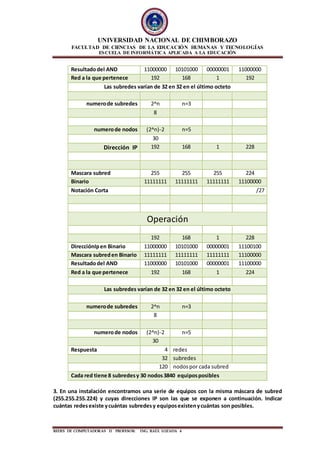 UNIVERSIDAD NACIONAL DE CHIMBORAZO
FACULTAD DE CIENCIAS DE LA EDUCACIÓN HUMANAS Y TECNOLOGÍAS
ESCUELA DE INFORMÁTICA APLICADA A LA EDUCACIÓN
REDES DE COMPUTADORAS II PROFESOR: ING. RAÙL LOZADA 4
Resultadodel AND 11000000 10101000 00000001 11000000
Red a la que pertenece 192 168 1 192
Las subredes varían de 32 en 32 en el último octeto
numerode subredes 2^n n=3
8
numerode nodos (2^n)-2 n=5
30
Dirección IP 192 168 1 228
Mascara subred 255 255 255 224
Binario 11111111 11111111 11111111 11100000
Notación Corta /27
Operación
192 168 1 228
DirecciónIpen Binario 11000000 10101000 00000001 11100100
Mascara subreden Binario 11111111 11111111 11111111 11100000
Resultadodel AND 11000000 10101000 00000001 11100000
Red a la que pertenece 192 168 1 224
Las subredes varían de 32 en 32 en el último octeto
numerode subredes 2^n n=3
8
numerode nodos (2^n)-2 n=5
30
Respuesta 4 redes
32 subredes
120 nodospor cada subred
Cada red tiene 8 subredesy 30 nodos3840 equiposposibles
3. En una instalación encontramos una serie de equipos con la misma máscara de subred
(255.255.255.224) y cuyas direcciones IP son las que se exponen a continuación. Indicar
cuántas redesexiste ycuántas subredesy equiposexistenycuántas son posibles.
 