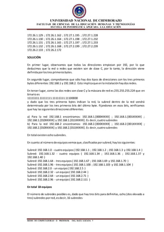 UNIVERSIDAD NACIONAL DE CHIMBORAZO
FACULTAD DE CIENCIAS DE LA EDUCACIÓN HUMANAS Y TECNOLOGÍAS
ESCUELA DE INFORMÁTICA APLICADA A LA EDUCACIÓN
REDES DE COMPUTADORAS II PROFESOR: ING. RAÙL LOZADA 7
172.26.1.129 ; 172.26.1.162 ; 172.27.1.195 ; 172.27.1.228
172.26.1.130 ; 172.26.1.164 ; 172.27.1.198 ; 172.27.1.232
172.26.1.131 ; 172.26.1.165 ; 172.27.1.197 ; 172.27.1.233
172.26.1.132 ; 172.26.1.168 ; 172.27.2.199 ; 172.27.2.239
172.26.2.133 ; 172.26.2.172
SOLUCIÓN
En primer lugar, observamos que todas las direcciones empiezan por 192, por lo que
deducimos que la red o redes que existen son de clase C, por lo tanto, la dirección viene
definidaporlostresprimerosbytes.
En segundo lugar, comprobamos que sólo hay dos tipos de direcciones con los tres primeros
bytesdiferentes:192.168.1 y 192.168.2. Esto implicaque enlainstalaciónhaydosredes.
En tercer lugar, como las dos redes son clase C y la máscara de red es 255.255.255.224 que en
binarioes
11111111.11111111.11111111.11100000
y dado que los tres primeros bytes indican la red, la subred dentro de la red vendrá
determinada por los tres primeros bits del último byte. Fijandonos en esos bits, verificamos
que hay lassiguientesdireccionesdiferentes:
a) Para la red 192.168.1 encontramos: 192.168.1.[000XXXXX] ; 192.168.1.[001XXXXX] ;
192.168.1.[010XXXXX] y 192.168.1.[011XXXXX]. Es decir,cuatrosubredes
b) Para la red 192.168.2 encontramos: 192.168.2.[000XXXXX] ; 192.168.2.[001XXXXX] ;
192.168.2.[010XXXXX] y 192.168.2.[011XXXXX]. Es decir,cuatrosubredes
En total existenochosubredes.
En cuanto al númerode equiposvemosque,clasificadosporsubred,haylossiguientes:
Subred:192.168.1.0 - cuatro equipos( 192.168.1.1 ; 192.168.1.2 ; 192.168.1.3 y 192.168.1.4 )
Subred: 192.168.1.32 - cuatro equipos ( 192.168.1.34 ; 192.168.1.36 ; 192.168.1.37 y
192.168.1.40 )
Subred:192.168.1.64 - tresequipos( 192.168.1.67 ; 192.168.1.69 y 192.168.1.70 )
Subred:192.168.1.96 - tresequipos( 192.168.1.100 ; 192.168.1.103 y 192.168.1.104 )
Subred:192.168.2.0 - un equipo( 192.168.2.5 )
Subred:192.168.2.32 - unequipo( 192.168.2.44 )
Subred:192.168.2.64 - unequipo( 192.168.2.71 )
Subred:192.168.2.96 - unequipo( 192.168.2.111 )
En total 18 equipos
El número de subredes posibles es, dado que hay tres bits para definirlas, ocho (dos elevado a
tres) subredesporred,esdecir,16 subredes
 