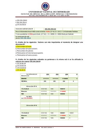 UNIVERSIDAD NACIONAL DE CHIMBORAZO
FACULTAD DE CIENCIAS DE LA EDUCACIÓN HUMANAS Y TECNOLOGÍAS
ESCUELA DE INFORMÁTICA APLICADA A LA EDUCACIÓN
REDES DE COMPUTADORAS II PROFESOR: ING. RAÙL LOZADA 9
e.255.255.224.0
f.255.255.252.0
g.172.16.252.0
mascara subred calse B 255.255.255.0.0
Para 8 Subredes hace Falta como mínimo 4 bits (2^4)-2 = 16-2 = 14 Subredes Validas
Y nos quedarían 12 Bits para host. (2^12) – 2 = 4096-2 = 4094 Host por Subred.
La mascara de red
seria: 255.255.240.0
8. ¿Cuáles de los siguientes factores son más importantes al momento de designar una
direcciónIP?
a.Thenumberof hosts
b.Thenumberof name servers
c.Thenumberof subnets
d.Thelocationof internetaccesspoints
e.Thelocationof name servers
9. ¿Cuáles de las siguientes subredes no pertenece a la misma red si se ha utilizado la
máscara de subred 255.255.224.0?
f.172.16.66.24
g.172.16.65.33
h.172.16.64.42
i.172.16.63.51
La máscara en
Binario es:
255 255 224 0
BINARIO 11111111 11111111 11100000 0
DECIMAL 255 255 224 0
Dirección IP A
172.16.66.24 10101100 1000 1000010
Mascara 11111111 11111111 11100000
RED 10101100 1000 1000000
Su RED
es 172.16.64.0
Dirección IP B
172.16.65.33 10101100 1000 1000001 100001
Mascara 11111111 11111111 11100000 0
RED 10101100 1000 1000000 0
 