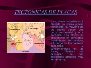 TECTONICAS DE PLACAS
            La corteza terrestre está
           dividida en varias placas
           tectónicas, la mayoría de
           las cuales tienen una
           parte continental y otra
           oceánica. Las placas se
           encuentran en constante
           movimiento, formándose
           a lo largo de las dorsales
           oceánicas                y
           consumiéndose en las
           fosas,     mientras     se
           desplazan       de     sus
           posiciones actuales muy
           lentamente.
 