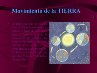 Movimiento de la TIERRA
•   Al igual que todo el Sistema
    Solar, la Tierra se mueve por el
    espacio a razón de unos 20,1
    km/s o 72,360 km/h hacia la
    constelación de Hércules. La
    Tierra y su satélite, la Luna,
    también giran juntas en una
    órbita elíptica alrededor del Sol.
    La Tierra gira sobre su eje una
    vez cada 23 horas, 56 minutos,
    4,1 segundos.
 