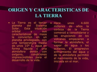 ORIGEN Y CARACTERISTICAS DE
         LA TIERRA
• La Tierra es el tercer        • Hace      unos      4.600
  planeta     del    Sistema      millones de años la
  Solar.    Esta    situación     corteza de la Tierra
  orbital        y        sus     comenzó a consolidarse y
  características de masa
  la convierten en un             las erupciones de los
  planeta privilegiado, con       volcanes empezaron a
  una temperatura media           formar la atmósfera, el
  de unos 15º C, agua en          vapor de agua y los
  forma líquida y una             océanos. El progresivo
  atmósfera     densa     con     enfriamiento del agua y
  oxígeno,        condiciones     de la atmósfera permitió
  imprescindibles para el         el nacimiento de la vida,
  desarrollo de la vida.          iniciada en el mar.
 
