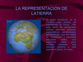 LA REPRESENTACIÓN DE
      LATIERRA
          • El globo terráqueo es la
            manera más exacta de
            representar la Tierra . Por
            esta razón los cartógrafos
            utilizan distintos sistemas
            matemáticos denominados
            proyecciones, que son redes
            de meridianos y paralelos
            dibujadas       sobre    una
            superficie     plana    para
            intentar     trasladar   una
            realidad esférica a una
            superficie plana, el mapa.
 