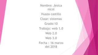 Nombre: Jesica
nicol
Huaza castillo
Clase: sistemas
Grado:10
Trabajo: web 1.0
Web 2.0
Web 3.0
Fecha : 16 marzo
del 2018
 