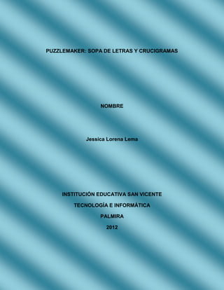 PUZZLEMAKER: SOPA DE LETRAS Y CRUCIGRAMAS




                 NOMBRE




            Jessica Lorena Lema




    INSTITUCIÓN EDUCATIVA SAN VICENTE

        TECNOLOGÍA E INFORMÁTICA

                 PALMIRA

                   2012
 