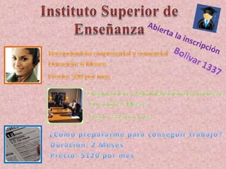 Caballeros $30Instituto Superior de EnseñanzaAbierta la inscripciónRecepcionista empresarial y comercialBolivar 1337Duración: 6 MesesPrecio: $90 por mesOrganización y Administración de EmpresasDuración: 6 MesesPrecio: $95 por mes¿Cómo prepararme para conseguir trabajo?Duración: 2 MesesPrecio: $120 por mes
