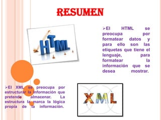 RESUMEN
                                 El      HTML       se
                                 preocupa           por
                                 formatear datos y
                                 para ello son las
                                 etiquetas que tiene el
                                 lenguaje,         para
                                 formatear            la
                                 información que se
                                 desea        mostrar.


El XML se preocupa por
estructurar la información que
pretende      almacenar.    La
estructura la marca la lógica
propia de la información.
 