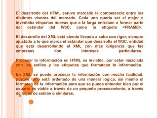 El desarrollo del HTML estuvo marcado la competencia entre los
distintos visores del mercado. Cada uno quería ser el mejor e
inventaba etiquetas nuevas que a la larga entraban a formar parte
del estándar del W3C, como la etiqueta <FRAME>.

El desarrollo del XML está siendo llevado a cabo con rigor, siempre
ajustado a lo que marca el estándar que desarrolla el W3C, entidad
que está desarrollando el XML con más diligencia que las
empresas            con            intereses          particulares.

Procesar la información en HTML es inviable, por estar mezclada
con los estilos y las etiquetas que formatean la información.

En XML se puede procesar la información con mucha facilidad,
porque todo está ordenado de una manera lógica, así mismo el
formateo de la información para que se pueda entender bien por el
usuario es viable a través de un pequeño procesamiento, a través
de hojas de estilos o similares.
 