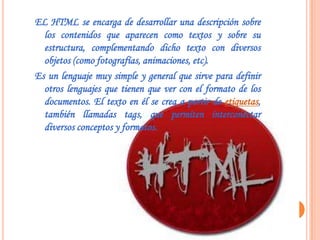 EL HTML se encarga de desarrollar una descripción sobre
  los contenidos que aparecen como textos y sobre su
  estructura, complementando dicho texto con diversos
  objetos (como fotografías, animaciones, etc).
Es un lenguaje muy simple y general que sirve para definir
  otros lenguajes que tienen que ver con el formato de los
  documentos. El texto en él se crea a partir de etiquetas,
  también llamadas tags, que permiten interconectar
  diversos conceptos y formatos.
 