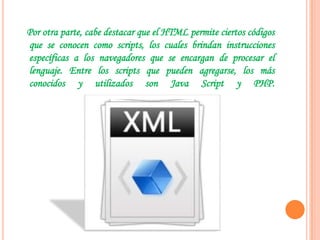 Por otra parte, cabe destacar que el HTML permite ciertos códigos
que se conocen como scripts, los cuales brindan instrucciones
específicas a los navegadores que se encargan de procesar el
lenguaje. Entre los scripts que pueden agregarse, los más
conocidos y utilizados son Java Script y PHP.
 