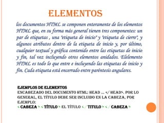 ELEMENTOS
los documentos HTML se componen enteramente de los elementos
HTML que, en su forma más general tienen tres componentes: un
par de etiquetas , una "etiqueta de inicio" y "etiqueta de cierre", y
algunos atributos dentro de la etiqueta de inicio y, por último,
cualquier textual y gráfica contenido entre las etiquetas de inicio
y fin, tal vez incluyendo otros elementos anidados. Elelemento
HTML es todo lo que entre e incluyendo las etiquetas de inicio y
fin. Cada etiqueta está encerrado entre paréntesis angulares.


Ejemplos de elementos
Encabezado del documento HTML: head ... </ head>. Por lo
general, el título debe ser incluido en la cabeza, por
ejemplo:
< cabeza > < título > El título < / titulo > < / cabeza >
 