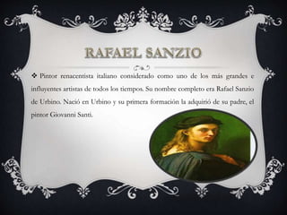  Pintor renacentista italiano considerado como uno de los más grandes e
influyentes artistas de todos los tiempos. Su nombre completo era Rafael Sanzio
de Urbino. Nació en Urbino y su primera formación la adquirió de su padre, el
pintor Giovanni Santi.
 