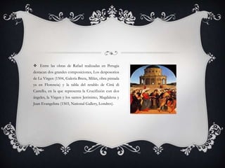  Entre las obras de Rafael realizadas en Perugia
destacan dos grandes composiciones, Los desposorios
de La Virgen (1504, Galería Brera, Milán, obra pintada
ya en Florencia) y la tabla del retablo de Città di
Castello, en la que representa la Crucifixión con dos
ángeles, la Virgen y los santos Jerónimo, Magdalena y
Juan Evangelista (1503, National Gallery, Londres).
 