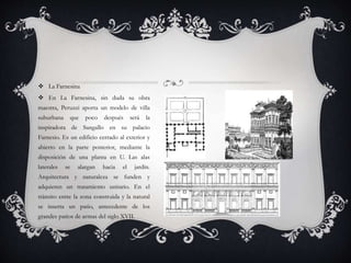  La Farnesina
 En La Farnesina, sin duda su obra
maestra, Peruzzi aporta un modelo de villa
suburbana que poco después será la
inspiradora de Sangallo en su palacio
Farnesio. Es un edificio cerrado al exterior y
abierto en la parte posterior, mediante la
disposición de una planta en U. Las alas
laterales se alargan hacia el jardín.
Arquitectura y naturaleza se funden y
adquieren un tratamiento unitario. En el
tránsito entre la zona construida y la natural
se inserta un patio, antecedente de los
grandes patios de armas del siglo XVII.
 