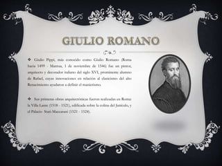  Giulio Pippi, más conocido como Giulio Romano (Roma
hacia 1499 - Mantua, 1 de noviembre de 1546) fue un pintor,
arquitecto y decorador italiano del siglo XVI, prominente alumno
de Rafael, cuyas innovaciones en relación al clasicismo del alto
Renacimiento ayudaron a definir el manierismo.
 Sus primeras obras arquitectónicas fueron realizadas en Roma:
la Villa Lante (1518 - 1521), edificada sobre la colina del Janículo, y
el Palacio Stati-Maccarani (1521 - 1524).
 