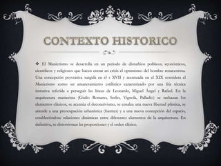  El Manierismo se desarrolla en un periodo de disturbios políticos, económicos,
científicos y religiosos que hacen entrar en crisis el optimismo del hombre renacentista.
Una concepción peyorativa surgida en el s XVII y acentuada en el XIX considera el
Manierismo como un amaneramiento estilístico caracterizado por una fría técnica
imitativa referida a perseguir las líneas de Leonardo, Miguel Ángel y Rafael. En la
arquitectura manierista (Giulio Romano, Serlio, Vignola, Palladio) se rechazan los
elementos clásicos, se acentúa el decorativismo, se ensalza una nueva libertad plástica, se
atiende a una preocupación urbanística (fuentes) y a una nueva concepción del espacio,
estableciéndose relaciones dinámicas entre diferentes elementos de la arquitectura. En
definitiva, se distorsionan las proporciones y el orden clásico.
 