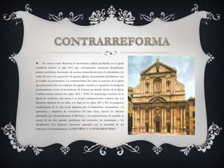 Se conoce como Reforma al movimiento radical producido en la iglesia
occidental durante el siglo XVI que, sobrepasando cuestiones disciplinares,
planteó problemas doctrinales de enorme trascendencia para el cristianismo, los
cuales llevaron a la separación de algunas iglesias, denominadas globalmente con
el nombre de protestantes. La contrarreforma fue tanto la reacción de la iglesia
que permaneció fiel a la tradición del papado romano en oposición al emergente
protestantismo, como el movimiento de reforma producido dentro de la Iglesia
Católica romana durante los siglos XVI y XVII. El desprestigio creciente de la
iglesia de occidente, más atenta a su propio enriquecimiento material que a la
dirección espiritual de sus fieles, a lo largo de los siglos XIV y XV; la progresiva
secularización de la vida social impuesta por el humanismo renacentista; y la
ignorancia y relajación de costumbres del bajo clero, fueron los factores
principales que desencadenaron la Reforma y la contrarreforma. El concilio se
ocupó de los dos grandes problemas del momento, los doctrinales y los
disciplinares. Los primeros estuvieron marcados por la necesidad de dar
respuesta a los planteamientos de REFORMA Y CONTRARREFORMA
 