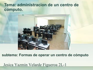 Tema: administracion de un centro de computo.   subtema: Formas de operar un centro de cómputo  Jesica Yazmin Velarde Figueroa 2L-1 